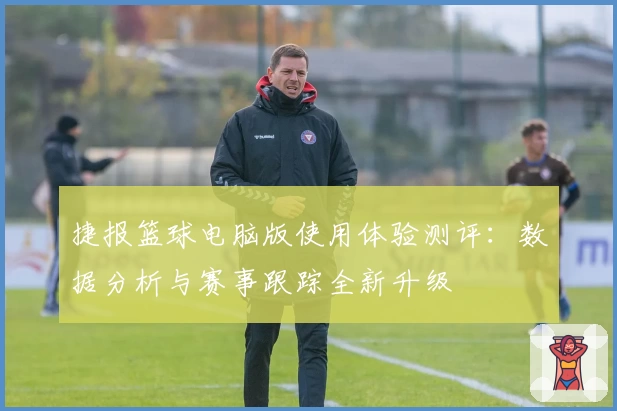 捷报篮球电脑版使用体验测评：数据分析与赛事跟踪全新升级