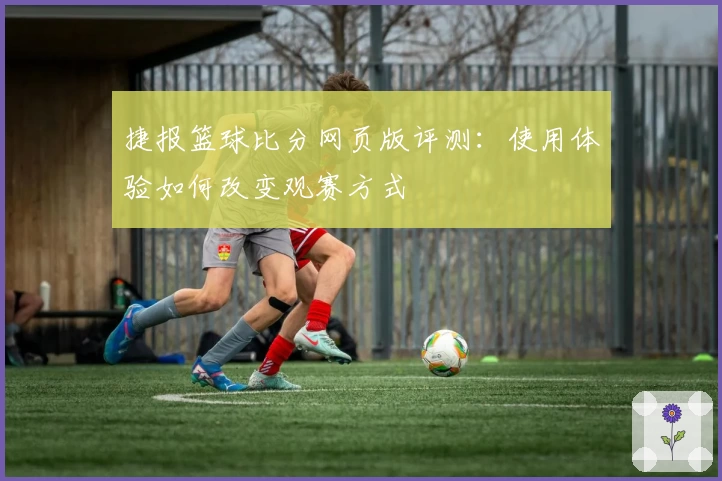 捷报篮球比分网页版评测：使用体验如何改变观赛方式