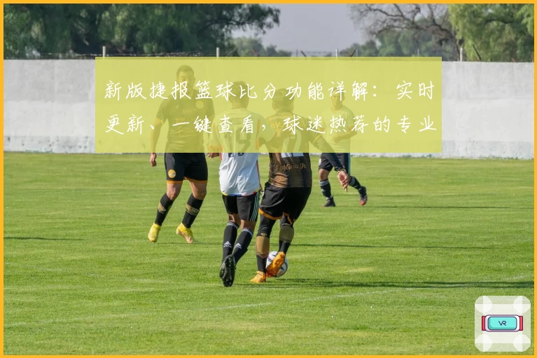 新版捷报篮球比分功能详解：实时更新、一键查看，球迷热荐的专业数据工具