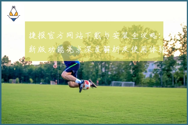 捷报官方网站下载与安装全攻略:新版功能亮点深度解析及使用体验分享