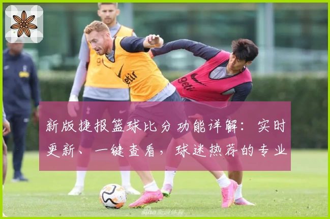新版捷报篮球比分功能详解：实时更新、一键查看，球迷热荐的专业数据工具