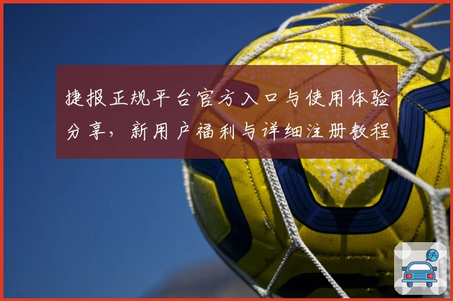 捷报正规平台官方入口与使用体验分享,新用户福利与详细注册教程