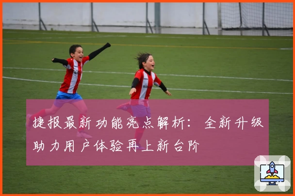 捷报最新功能亮点解析：全新升级助力用户体验再上新台阶