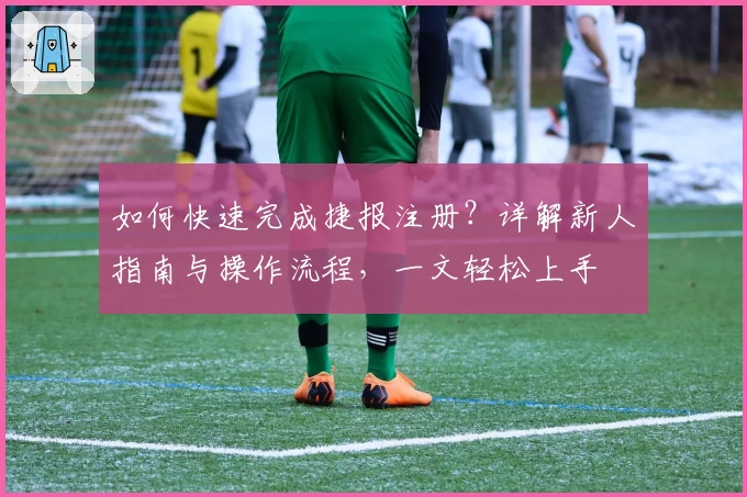 如何快速完成捷报注册？详解新人指南与操作流程，一文轻松上手