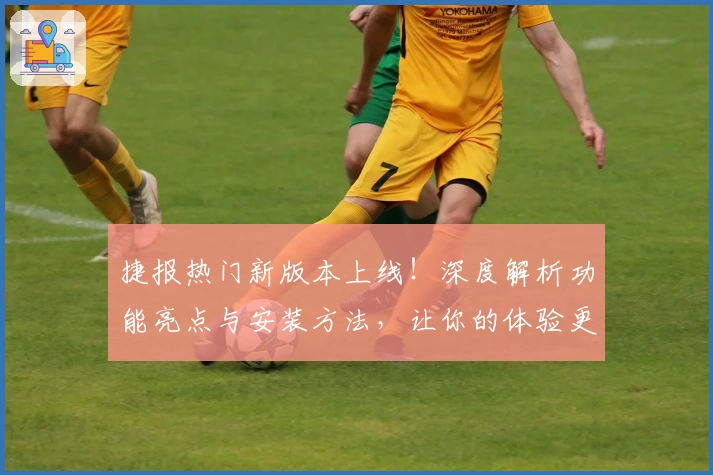 捷报热门新版本上线！深度解析功能亮点与安装方法，让你的体验更上一层楼